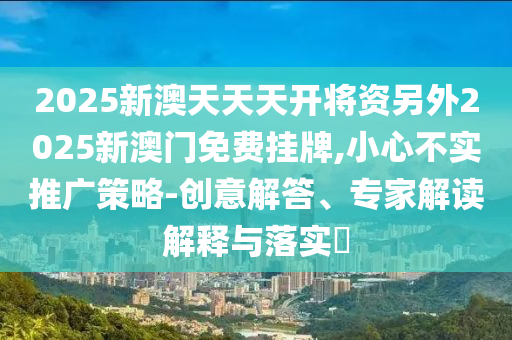 2025新澳天天天開將資另外2025新澳門免費掛牌,小心不實推廣策略-創(chuàng)意解答、專家解讀解釋與落實?